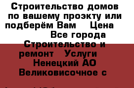 Строительство домов по вашему проэкту или подберём Вам  › Цена ­ 12 000 - Все города Строительство и ремонт » Услуги   . Ненецкий АО,Великовисочное с.